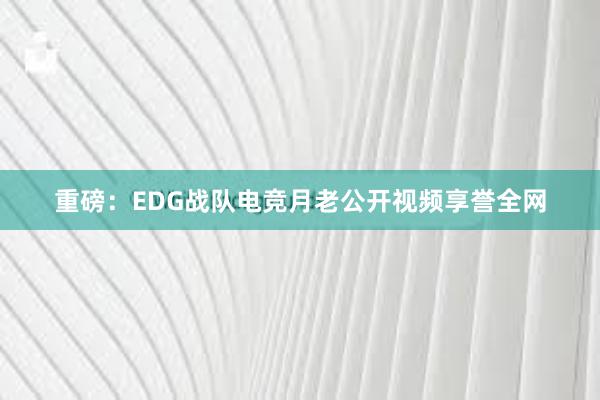 重磅：EDG战队电竞月老公开视频享誉全网