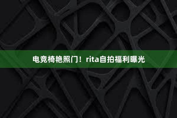 电竞椅艳照门！rita自拍福利曝光