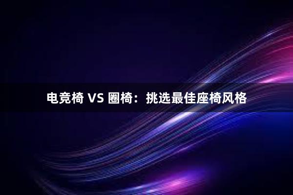 电竞椅 VS 圈椅：挑选最佳座椅风格