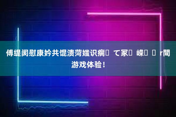 傅缇阂慰康妗共馄溃菏媸识瘸て冢嵘r間游戏体验！