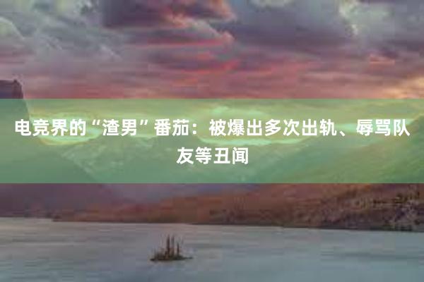 电竞界的“渣男”番茄：被爆出多次出轨、辱骂队友等丑闻