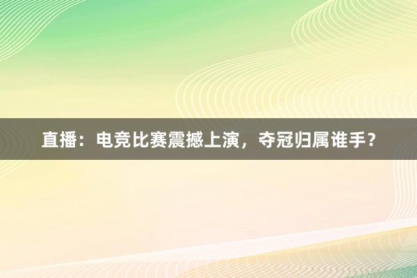 直播：电竞比赛震撼上演，夺冠归属谁手？