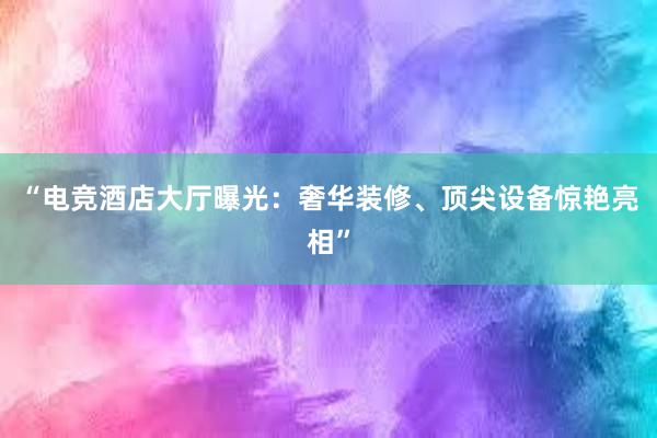 “电竞酒店大厅曝光：奢华装修、顶尖设备惊艳亮相”