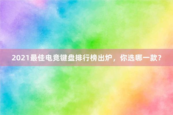 2021最佳电竞键盘排行榜出炉，你选哪一款？