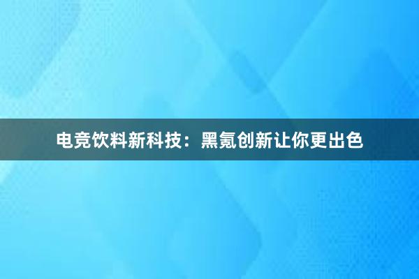 电竞饮料新科技：黑氪创新让你更出色