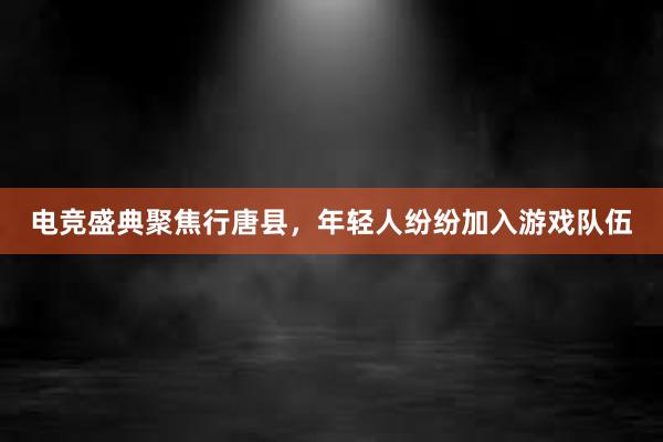 电竞盛典聚焦行唐县，年轻人纷纷加入游戏队伍