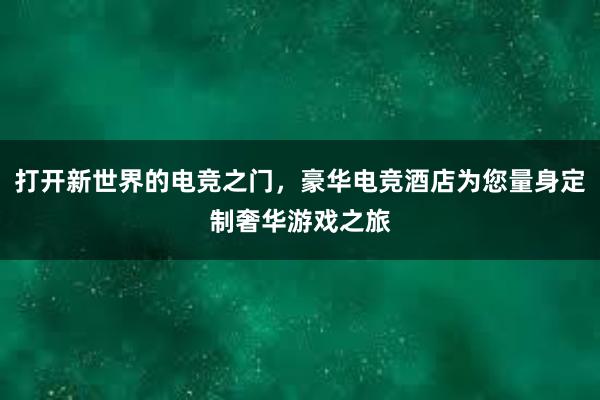 打开新世界的电竞之门，豪华电竞酒店为您量身定制奢华游戏之旅