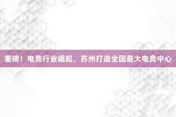 重磅！电竞行业崛起，苏州打造全国最大电竞中心