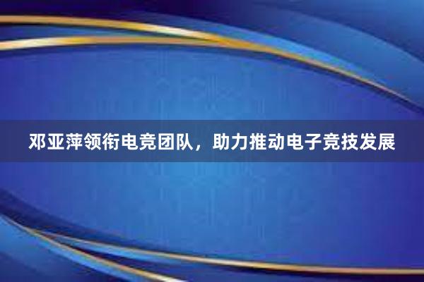 邓亚萍领衔电竞团队，助力推动电子竞技发展