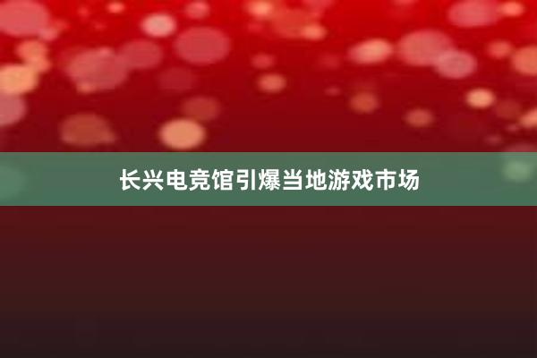 长兴电竞馆引爆当地游戏市场