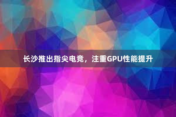 长沙推出指尖电竞，注重GPU性能提升