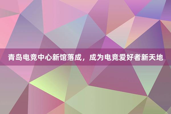 青岛电竞中心新馆落成，成为电竞爱好者新天地