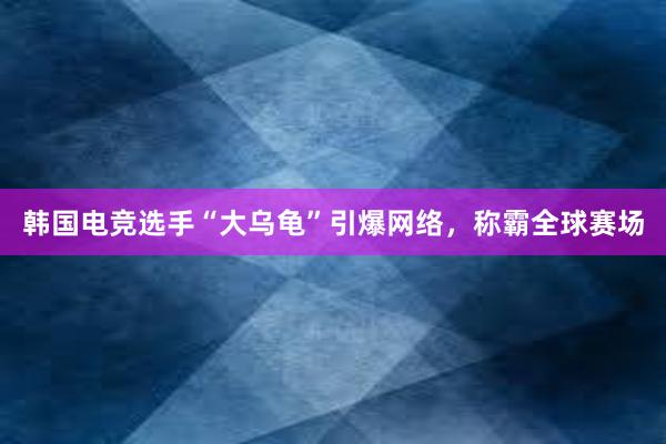 韩国电竞选手“大乌龟”引爆网络，称霸全球赛场