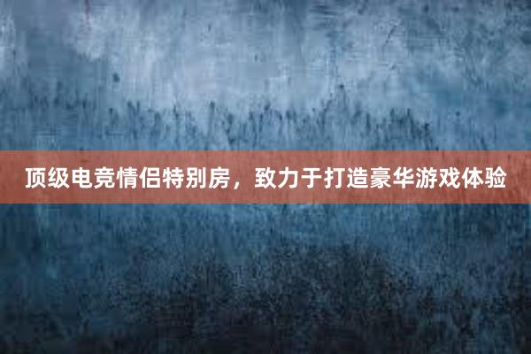 顶级电竞情侣特别房，致力于打造豪华游戏体验