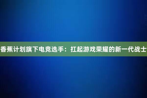 香蕉计划旗下电竞选手：扛起游戏荣耀的新一代战士