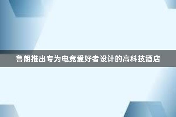 鲁朗推出专为电竞爱好者设计的高科技酒店