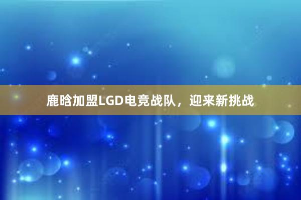 鹿晗加盟LGD电竞战队，迎来新挑战