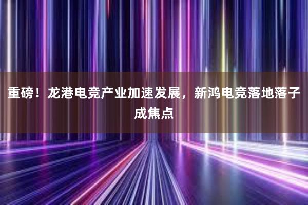 重磅！龙港电竞产业加速发展，新鸿电竞落地落子成焦点